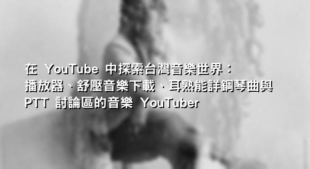 在 YouTube 中探索台灣音樂世界：播放器、舒壓音樂下載、耳熟能詳鋼琴曲與 PTT 討論區的音樂 YouTuber