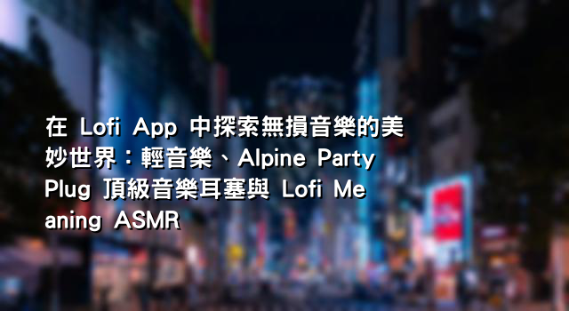 在 Lofi App 中探索無損音樂的美妙世界：輕音樂、Alpine PartyPlug 頂級音樂耳塞與 Lofi Meaning ASMR