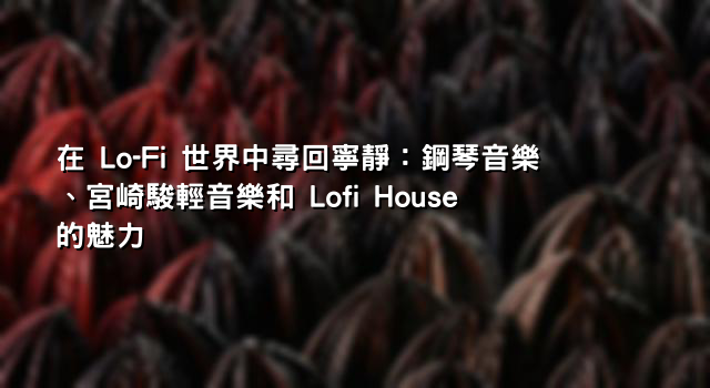 在 Lo-Fi 世界中尋回寧靜：鋼琴音樂、宮崎駿輕音樂和 Lofi House 的魅力